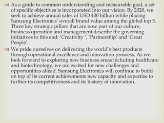  As a guide to common understanding and measurable goal, a set
of specific objectives is incorporated into our vision. By 2020, we
seek to achieve annual sales of USD 400 billion while placing
Samsung Electronics’ overall brand value among the global top 5.
Three key strategic pillars that are now part of our culture,
business operation and management describe the governing
initiatives to this end: ‘Creativity ’, ‘Partnership’ and ‘Great
People’.
 We pride ourselves on delivering the world’s best products
through operational excellence and innovation prowess. As we
look forward to exploring new business areas including healthcare
and biotechnology, we are excited for new challenges and
opportunities ahead. Samsung Electronics will continue to build
on top of its current achievements new capacity and expertise to
further its competitiveness and its history of innovation.
 