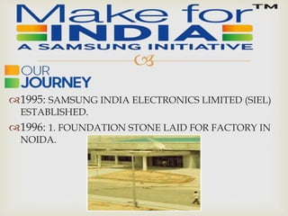 
1995: SAMSUNG INDIA ELECTRONICS LIMITED (SIEL)
ESTABLISHED.
1996: 1. FOUNDATION STONE LAID FOR FACTORY IN
NOIDA.
 