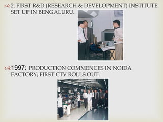  2. FIRST R&D (RESEARCH & DEVELOPMENT) INSTITUTE
SET UP IN BENGALURU.
1997: PRODUCTION COMMENCES IN NOIDA
FACTORY; FIRST CTV ROLLS OUT.
 