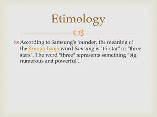 
 According to Samsung's founder, the meaning of
the Korean hanja word Samsung is "tri-star" or "three
stars". The word "three" represents something "big,
numerous and powerful".
Etimology
 