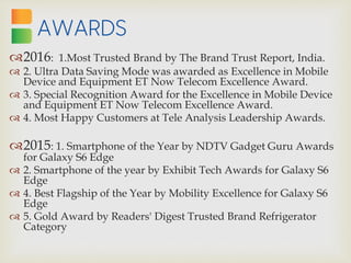 2016: 1.Most Trusted Brand by The Brand Trust Report, India.
 2. Ultra Data Saving Mode was awarded as Excellence in Mobile
Device and Equipment ET Now Telecom Excellence Award.
 3. Special Recognition Award for the Excellence in Mobile Device
and Equipment ET Now Telecom Excellence Award.
 4. Most Happy Customers at Tele Analysis Leadership Awards.
2015: 1. Smartphone of the Year by NDTV Gadget Guru Awards
for Galaxy S6 Edge
 2. Smartphone of the year by Exhibit Tech Awards for Galaxy S6
Edge
 4. Best Flagship of the Year by Mobility Excellence for Galaxy S6
Edge
 5. Gold Award by Readers' Digest Trusted Brand Refrigerator
Category
 