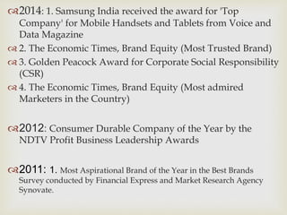 2014: 1. Samsung India received the award for 'Top
Company' for Mobile Handsets and Tablets from Voice and
Data Magazine
 2. The Economic Times, Brand Equity (Most Trusted Brand)
 3. Golden Peacock Award for Corporate Social Responsibility
(CSR)
 4. The Economic Times, Brand Equity (Most admired
Marketers in the Country)
2012: Consumer Durable Company of the Year by the
NDTV Profit Business Leadership Awards
2011: 1. Most Aspirational Brand of the Year in the Best Brands
Survey conducted by Financial Express and Market Research Agency
Synovate.
 