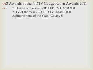 3 Awards at the NDTV Gadget Guru Awards 2011
 1. Design of the Year - 3D LED TV UA55C9000
2. TV of the Year - 3D LED TV UA46C8000
3. Smartphone of the Year - Galaxy S
 
