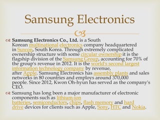 
Samsung Electronics
 Samsung Electronics Co., Ltd. is a South
Korean multinational electronics company headquartered
in Suwon, South Korea. Through extremely complicated
ownership structure with some circular ownership it is the
flagship division of the Samsung Group, accounting for 70% of
the group's revenue in 2012. It is the world's second largest
information technology company by revenue,
after Apple. Samsung Electronics has assembly plants and sales
networks in 80 countries and employs around 370,000
people. Since 2012, Kwon Oh-hyun has served as the company's
CEO.
 Samsung has long been a major manufacturer of electronic
components such as lithium-ion
batteries, semiconductors, chips, flash memory and hard
drive devices for clients such as Apple, Sony, HTC and Nokia.
 