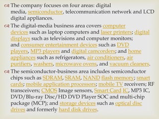  The company focuses on four areas: digital
media, semiconductor, telecommunication network and LCD
digital appliances.
 The digital-media business area covers computer
devices such as laptop computers and laser printers; digital
displays such as televisions and computer monitors;
and consumer entertainment devices such as DVD
players, MP3 players and digital camcorders; and home
appliances such as refrigerators, air conditioners, air
purifiers, washers, microwave ovens, and vacuum cleaners.
 The semiconductor-business area includes semiconductor
chips such as SDRAM, SRAM, NAND flash memory; smart
cards; mobile application processors; mobile TV receivers; RF
transceivers; CMOS Image sensors, Smart Card IC, MP3 IC,
DVD/Blu-ray Disc/HD DVD Player SOC and multi-chip
package (MCP); and storage devices such as optical disc
drives and formerly hard disk drives.
 