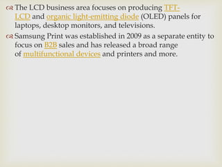  The LCD business area focuses on producing TFT-
LCD and organic light-emitting diode (OLED) panels for
laptops, desktop monitors, and televisions.
 Samsung Print was established in 2009 as a separate entity to
focus on B2B sales and has released a broad range
of multifunctional devices and printers and more.
 