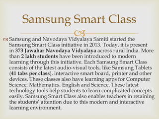 
Samsung Smart Class
 Samsung and Navodaya Vidyalaya Samiti started the
Samsung Smart Class initiative in 2013. Today, it is present
in 373 Jawahar Navodaya Vidyalaya across rural India. More
than 2 lakh students have been introduced to modern
learning through this initiative. Each Samsung Smart Class
consists of the latest audio-visual tools, like Samsung Tablets
(41 tabs per class), interactive smart board, printer and other
devices. These classes also have learning apps for Computer
Science, Mathematics, English and Science. These latest
technology tools help students to learn complicated concepts
easily. Samsung Smart Class also enables teachers in retaining
the students’ attention due to this modern and interactive
learning environment.
 