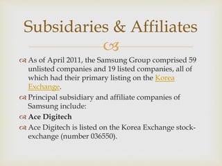 
 As of April 2011, the Samsung Group comprised 59
unlisted companies and 19 listed companies, all of
which had their primary listing on the Korea
Exchange.
 Principal subsidiary and affiliate companies of
Samsung include:
 Ace Digitech
 Ace Digitech is listed on the Korea Exchange stock-
exchange (number 036550).
Subsidaries & Affiliates
 