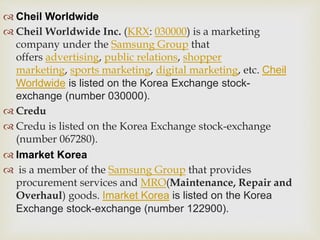  Cheil Worldwide
 Cheil Worldwide Inc. (KRX: 030000) is a marketing
company under the Samsung Group that
offers advertising, public relations, shopper
marketing, sports marketing, digital marketing, etc. Cheil
Worldwide is listed on the Korea Exchange stock-
exchange (number 030000).
 Credu
 Credu is listed on the Korea Exchange stock-exchange
(number 067280).
 Imarket Korea
 is a member of the Samsung Group that provides
procurement services and MRO(Maintenance, Repair and
Overhaul) goods. Imarket Korea is listed on the Korea
Exchange stock-exchange (number 122900).
 