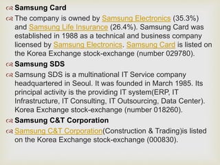  Samsung Card
 The company is owned by Samsung Electronics (35.3%)
and Samsung Life Insurance (26.4%). Samsung Card was
established in 1988 as a technical and business company
licensed by Samsung Electronics. Samsung Card is listed on
the Korea Exchange stock-exchange (number 029780).
 Samsung SDS
 Samsung SDS is a multinational IT Service company
headquartered in Seoul. It was founded in March 1985. Its
principal activity is the providing IT system(ERP, IT
Infrastructure, IT Consulting, IT Outsourcing, Data Center).
Korea Exchange stock-exchange (number 018260).
 Samsung C&T Corporation
 Samsung C&T Corporation(Construction & Trading)is listed
on the Korea Exchange stock-exchange (000830).
 