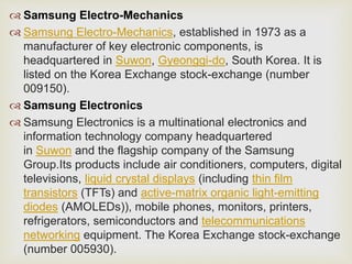  Samsung Electro-Mechanics
 Samsung Electro-Mechanics, established in 1973 as a
manufacturer of key electronic components, is
headquartered in Suwon, Gyeonggi-do, South Korea. It is
listed on the Korea Exchange stock-exchange (number
009150).
 Samsung Electronics
 Samsung Electronics is a multinational electronics and
information technology company headquartered
in Suwon and the flagship company of the Samsung
Group.Its products include air conditioners, computers, digital
televisions, liquid crystal displays (including thin film
transistors (TFTs) and active-matrix organic light-emitting
diodes (AMOLEDs)), mobile phones, monitors, printers,
refrigerators, semiconductors and telecommunications
networking equipment. The Korea Exchange stock-exchange
(number 005930).
 