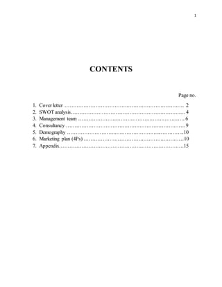 1
CONTENTS
Page no.
1. Cover letter ……………………………………………………………. 2
2. SWOT analysis……………………………………………………….…4
3. Management team …………………..…………………………….…… 6
4. Consultancy …………………………………………………………….9
5. Demography ………………………..……………………...…………..10
6. Marketing plan (4Ps) ……………….……………………….…………10
7. Appendix……………………………………………………………….15
 