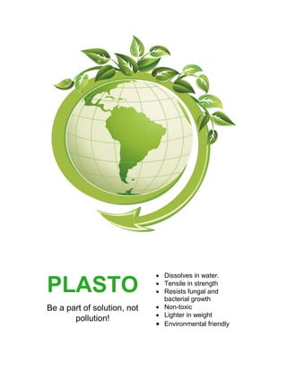 PLASTO
Be a part of solution, not
pollution!
 Dissolves in water.
 Tensile in strength
 Resists fungal and
bacterial growth
 Non-toxic
 Lighter in weight
 Environmental friendly
 