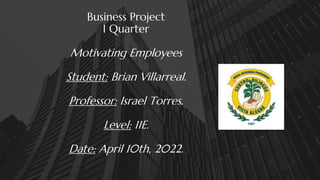 Business Project
I Quarter
Motivating Employees
Student: Brian Villarreal.
Professor: Israel Torres.
Level: 11E.
Date: April 10th, 2022.
 