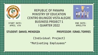 STUDENT: DANIEL MENDOZA
STUDENT: DANIEL MENDOZA PROFESSOR: ISRAEL TORRES
PROFESSOR: ISRAEL TORRES
REPUBLIC OF PANAMA
MINISTRY OF EDUCATION
CENTRO BILINGÜE VISTA ALEGRE
BUSINESS PROJECT 1
I QUARTER 2022
(Individual Project)
"Motivating Employees"
START DATE:
APRIL 4TH
END DATE:
APRIL7TH
 