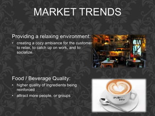 MARKET TRENDS
Providing a relaxing environment:
• creating a cozy ambiance for the customers,
to relax, to catch up on work, and to
socialize.
Food / Beverage Quality:
• higher quality of ingredients being
reinforced
• attract more people, or groups
 