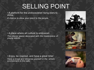 SELLING POINT
• A platform for the undiscovered rising stars to
shine.
A chance to show your talent to the people.
• A place where art culture is embraced.
The interior space decorated with the masterpiece of
young talents.
• Enjoy, be inspired, and have a great time!
Have a break and immerse yourself in the artistic
environment in the cafe.
 
