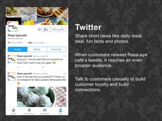 Twitter
Share short news like daily meal
deal, fun facts and photos.
When customers retweet Rasa-aye
café’s tweets, it reaches an even
broader audience.
Talk to customers casually to build
customer loyalty and build
connections.
 