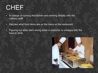 CHEF
• In charge of running the kitchen and working directly with the
culinary staff.
• Decides what food items are on the menu at the restaurant
• Figuring out what went wrong when a customer is unhappy with the
food or drink.
 
