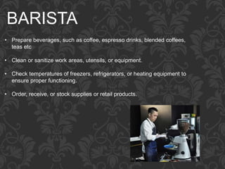 BARISTA
• Prepare beverages, such as coffee, espresso drinks, blended coffees,
teas etc
• Clean or sanitize work areas, utensils, or equipment.
• Check temperatures of freezers, refrigerators, or heating equipment to
ensure proper functioning.
• Order, receive, or stock supplies or retail products.
 