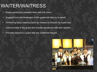 WAITER/WAITRESS
• Greets guests and presents them with the menu.
• Suggest food and beverages to the guest and also try to upsell.
• Performing basic cleaning tasks as needed or directed by supervisor.
• Communicate to the guest and provide assistance with their queries.
• Promptly respond to guest with any additional request.
 