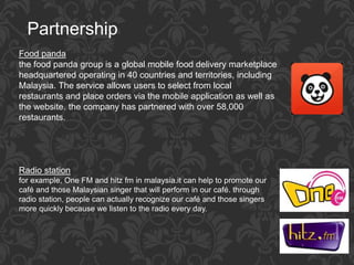 Partnership
Food panda
the food panda group is a global mobile food delivery marketplace
headquartered operating in 40 countries and territories, including
Malaysia. The service allows users to select from local
restaurants and place orders via the mobile application as well as
the website. the company has partnered with over 58,000
restaurants.
Radio station
for example, One FM and hitz fm in malaysia.it can help to promote our
café and those Malaysian singer that will perform in our café. through
radio station, people can actually recognize our café and those singers
more quickly because we listen to the radio every day.
 