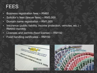 FEES
• Business registration fees – RM60
• Solicitor’s fees (lawyer fees) – RM3,000
• Domain name registration – RM1,000
• Insurance (public liability, income protection, vehicles, etc.) –
RM900 monthly
• Licenses and permits (food license) – RM150
• Food handling certificates – RM150
 