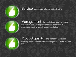 Service- courteous, efficient and attentive
Management - firm and stable food, beverage
and labour cost. To inspired to repeat business, to
encourage word-of-mouth recommendation.
Product quality - The authentic Malaysian
delicacy, exotic coffee based beverages, and entertainment
hub.
 