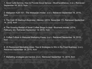 1. Good Cafe Service, How to Provide Good Service - MustHaveMenus. (n.d.). Retrieved
September 14, 2015, from http://www.musthavemenus.com/guide/start-cafe/good-cafe-
service.html
2. Malaysian Kuih 101 - The Malaysian Insider. (n.d.). Retrieved September 14, 2015,
from http://www.themalaysianinsider.com/food/article/malaysian-kuih-101
3. The Cost Of Starting A Business | iMoney. (2014, November 17). Retrieved September
14, 2015, from https://www.imoney.my/articles/the-cost-of-starting-a-business
4. The Growing Market of Small Coffee Shops In Asia - Business Insider. (2014,
February 22). Retrieved September 14, 2015, from http://www.businessinsider.my/the-
growing-market-of-small-coffee-shops-in-asia/#A6XUElR8uxKzb0Yy.97
5. Coffee Culture In Malaysia Marketing Essay. (n.d.). Retrieved September 14, 2015,
from http://www.ukessays.com/essays/marketing/coffee-culture-in-malaysia-marketing-
essay.php
6. 25 Restaurant Marketing Ideas: Tips & Strategies to Win in the Food Business. (n.d.).
Retrieved September 14, 2015, from
http://www.wordstream.com/blog/ws/2015/01/14/restaurant-marketing
7. Marketing strategies and tactics. (n.d.). Retrieved September 14, 2015, from
http://www.business.vic.gov.au/marketing-sales-and-online/increasing-sales-through-
marketing/marketing-mix-strategies-and-tactics
 