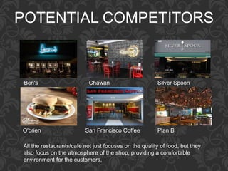 POTENTIAL COMPETITORS
All the restaurants/cafe not just focuses on the quality of food, but they
also focus on the atmosphere of the shop, providing a comfortable
environment for the customers.
Ben's Chawan Silver Spoon
O'brien San Francisco Coffee Plan B
 
