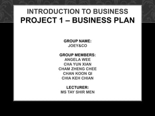 INTRODUCTION TO BUSINESS
PROJECT 1 – BUSINESS PLAN
GROUP NAME:
JOEY&CO
GROUP MEMBERS:
ANGELA WEE
CHA YUN XIAN
CHAM ZHENG CHEE
CHAN KOON QI
CHIA KEH CHIAN
LECTURER:
MS TAY SHIR MEN
 