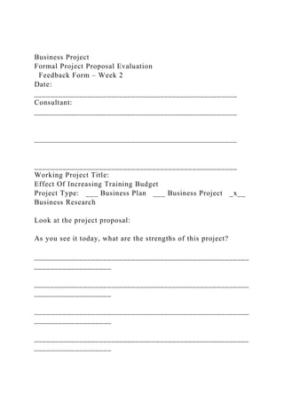 Business Project
Formal Project Proposal Evaluation
Feedback Form – Week 2
Date:
__________________________________________________
Consultant:
__________________________________________________
__________________________________________________
__________________________________________________
Working Project Title:
Effect Of Increasing Training Budget
Project Type: ___ Business Plan ___ Business Project _x__
Business Research
Look at the project proposal:
As you see it today, what are the strengths of this project?
_____________________________________________________
___________________
_____________________________________________________
___________________
_____________________________________________________
___________________
_____________________________________________________
___________________
 