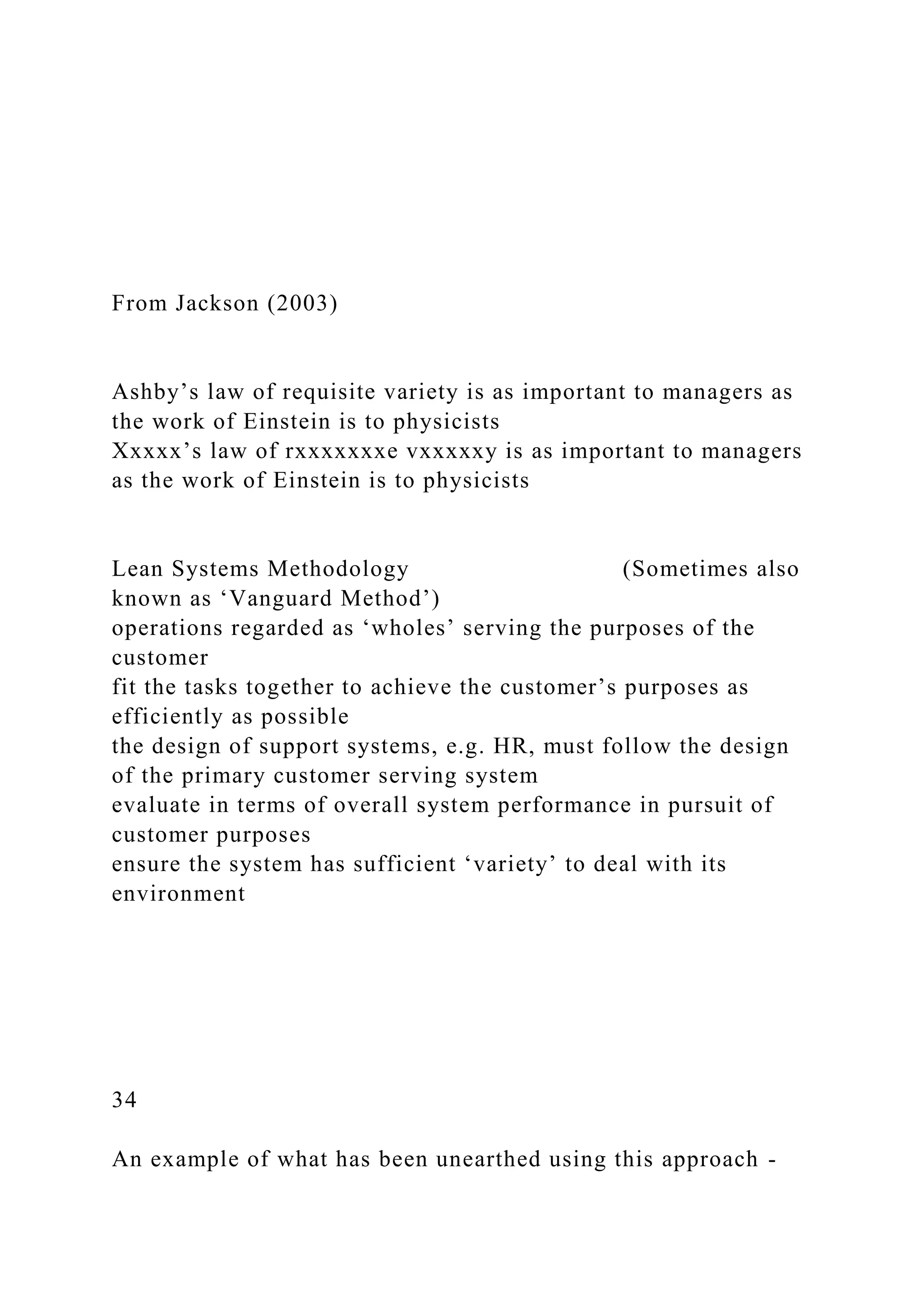 From Jackson (2003)
Ashby’s law of requisite variety is as important to managers as
the work of Einstein is to physicists
Xxxxx’s law of rxxxxxxxe vxxxxxy is as important to managers
as the work of Einstein is to physicists
Lean Systems Methodology (Sometimes also
known as ‘Vanguard Method’)
operations regarded as ‘wholes’ serving the purposes of the
customer
fit the tasks together to achieve the customer’s purposes as
efficiently as possible
the design of support systems, e.g. HR, must follow the design
of the primary customer serving system
evaluate in terms of overall system performance in pursuit of
customer purposes
ensure the system has sufficient ‘variety’ to deal with its
environment
34
An example of what has been unearthed using this approach -
 