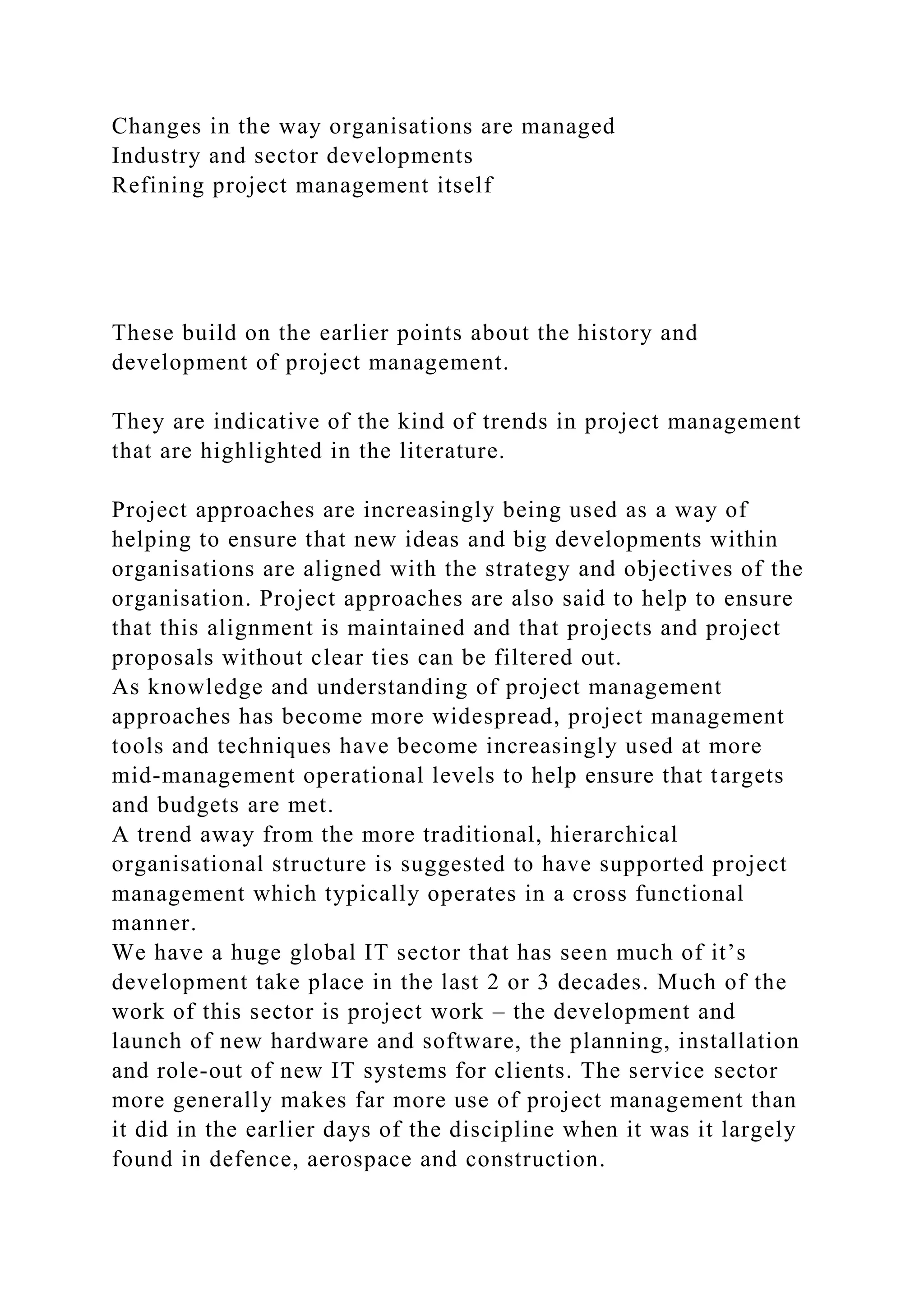 Changes in the way organisations are managed
Industry and sector developments
Refining project management itself
These build on the earlier points about the history and
development of project management.
They are indicative of the kind of trends in project management
that are highlighted in the literature.
Project approaches are increasingly being used as a way of
helping to ensure that new ideas and big developments within
organisations are aligned with the strategy and objectives of the
organisation. Project approaches are also said to help to ensure
that this alignment is maintained and that projects and project
proposals without clear ties can be filtered out.
As knowledge and understanding of project management
approaches has become more widespread, project management
tools and techniques have become increasingly used at more
mid-management operational levels to help ensure that targets
and budgets are met.
A trend away from the more traditional, hierarchical
organisational structure is suggested to have supported project
management which typically operates in a cross functional
manner.
We have a huge global IT sector that has seen much of it’s
development take place in the last 2 or 3 decades. Much of the
work of this sector is project work – the development and
launch of new hardware and software, the planning, installation
and role-out of new IT systems for clients. The service sector
more generally makes far more use of project management than
it did in the earlier days of the discipline when it was it largely
found in defence, aerospace and construction.
 