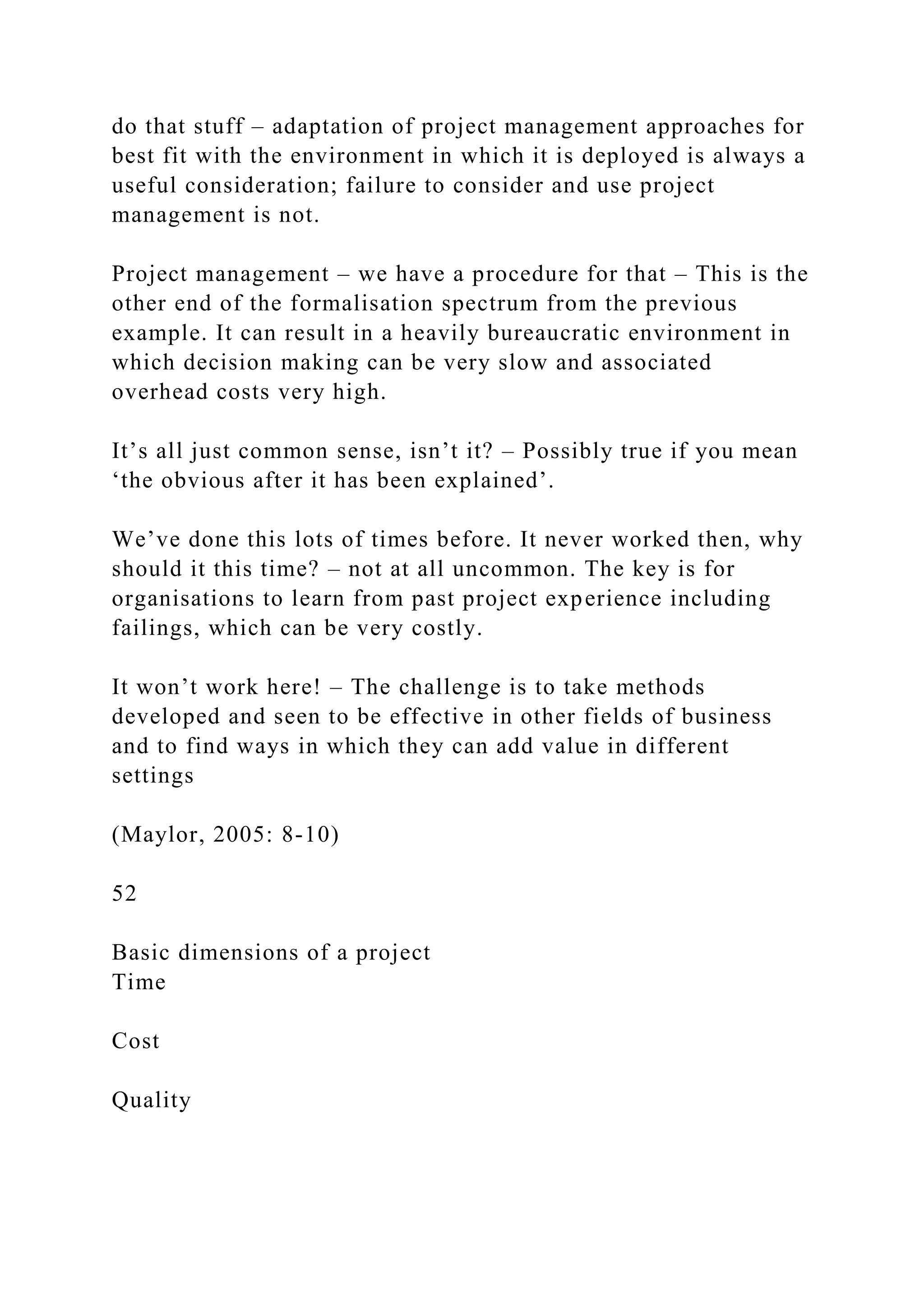do that stuff – adaptation of project management approaches for
best fit with the environment in which it is deployed is always a
useful consideration; failure to consider and use project
management is not.
Project management – we have a procedure for that – This is the
other end of the formalisation spectrum from the previous
example. It can result in a heavily bureaucratic environment in
which decision making can be very slow and associated
overhead costs very high.
It’s all just common sense, isn’t it? – Possibly true if you mean
‘the obvious after it has been explained’.
We’ve done this lots of times before. It never worked then, why
should it this time? – not at all uncommon. The key is for
organisations to learn from past project experience including
failings, which can be very costly.
It won’t work here! – The challenge is to take methods
developed and seen to be effective in other fields of business
and to find ways in which they can add value in different
settings
(Maylor, 2005: 8-10)
52
Basic dimensions of a project
Time
Cost
Quality
 