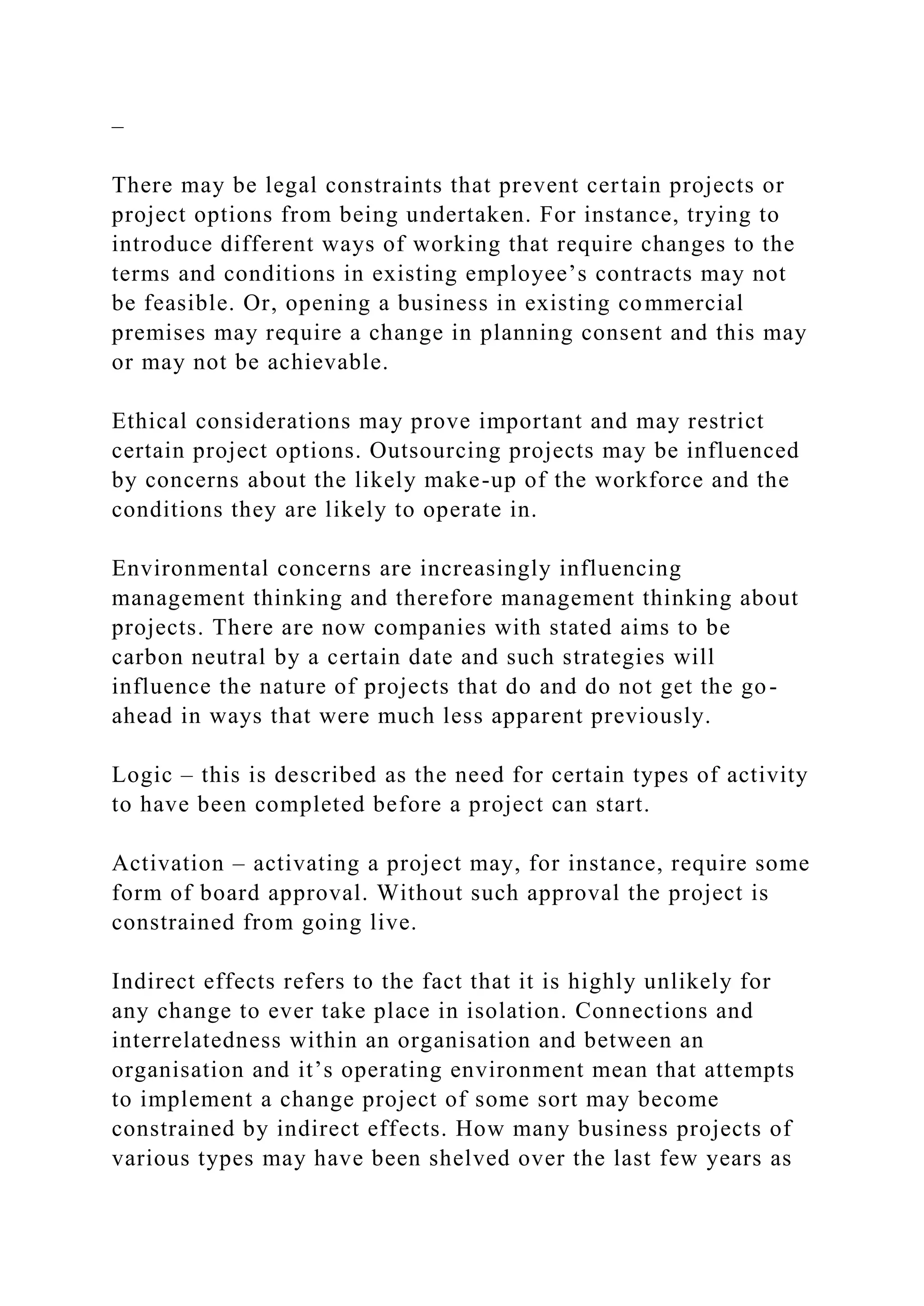 –
There may be legal constraints that prevent certain projects or
project options from being undertaken. For instance, trying to
introduce different ways of working that require changes to the
terms and conditions in existing employee’s contracts may not
be feasible. Or, opening a business in existing commercial
premises may require a change in planning consent and this may
or may not be achievable.
Ethical considerations may prove important and may restrict
certain project options. Outsourcing projects may be influenced
by concerns about the likely make-up of the workforce and the
conditions they are likely to operate in.
Environmental concerns are increasingly influencing
management thinking and therefore management thinking about
projects. There are now companies with stated aims to be
carbon neutral by a certain date and such strategies will
influence the nature of projects that do and do not get the go-
ahead in ways that were much less apparent previously.
Logic – this is described as the need for certain types of activity
to have been completed before a project can start.
Activation – activating a project may, for instance, require some
form of board approval. Without such approval the project is
constrained from going live.
Indirect effects refers to the fact that it is highly unlikely for
any change to ever take place in isolation. Connections and
interrelatedness within an organisation and between an
organisation and it’s operating environment mean that attempts
to implement a change project of some sort may become
constrained by indirect effects. How many business projects of
various types may have been shelved over the last few years as
 