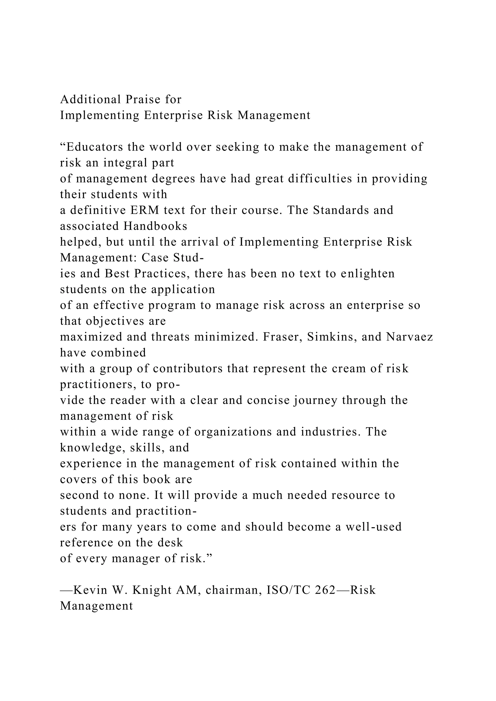 Additional Praise for
Implementing Enterprise Risk Management
“Educators the world over seeking to make the management of
risk an integral part
of management degrees have had great difficulties in providing
their students with
a definitive ERM text for their course. The Standards and
associated Handbooks
helped, but until the arrival of Implementing Enterprise Risk
Management: Case Stud-
ies and Best Practices, there has been no text to enlighten
students on the application
of an effective program to manage risk across an enterprise so
that objectives are
maximized and threats minimized. Fraser, Simkins, and Narvaez
have combined
with a group of contributors that represent the cream of risk
practitioners, to pro-
vide the reader with a clear and concise journey through the
management of risk
within a wide range of organizations and industries. The
knowledge, skills, and
experience in the management of risk contained within the
covers of this book are
second to none. It will provide a much needed resource to
students and practition-
ers for many years to come and should become a well-used
reference on the desk
of every manager of risk.”
—Kevin W. Knight AM, chairman, ISO/TC 262—Risk
Management
 