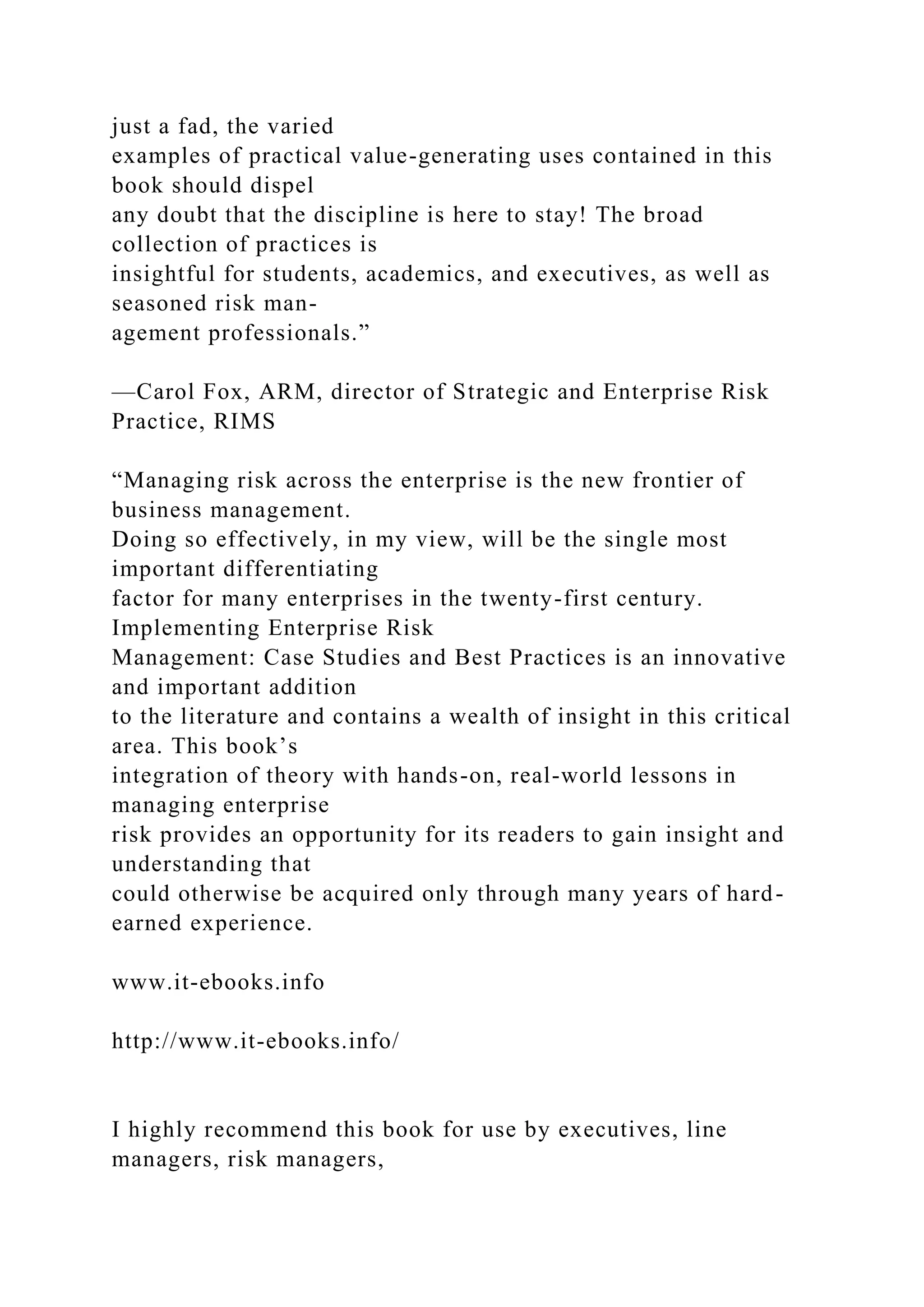just a fad, the varied
examples of practical value-generating uses contained in this
book should dispel
any doubt that the discipline is here to stay! The broad
collection of practices is
insightful for students, academics, and executives, as well as
seasoned risk man-
agement professionals.”
—Carol Fox, ARM, director of Strategic and Enterprise Risk
Practice, RIMS
“Managing risk across the enterprise is the new frontier of
business management.
Doing so effectively, in my view, will be the single most
important differentiating
factor for many enterprises in the twenty-first century.
Implementing Enterprise Risk
Management: Case Studies and Best Practices is an innovative
and important addition
to the literature and contains a wealth of insight in this critical
area. This book’s
integration of theory with hands-on, real-world lessons in
managing enterprise
risk provides an opportunity for its readers to gain insight and
understanding that
could otherwise be acquired only through many years of hard-
earned experience.
www.it-ebooks.info
http://www.it-ebooks.info/
I highly recommend this book for use by executives, line
managers, risk managers,
 