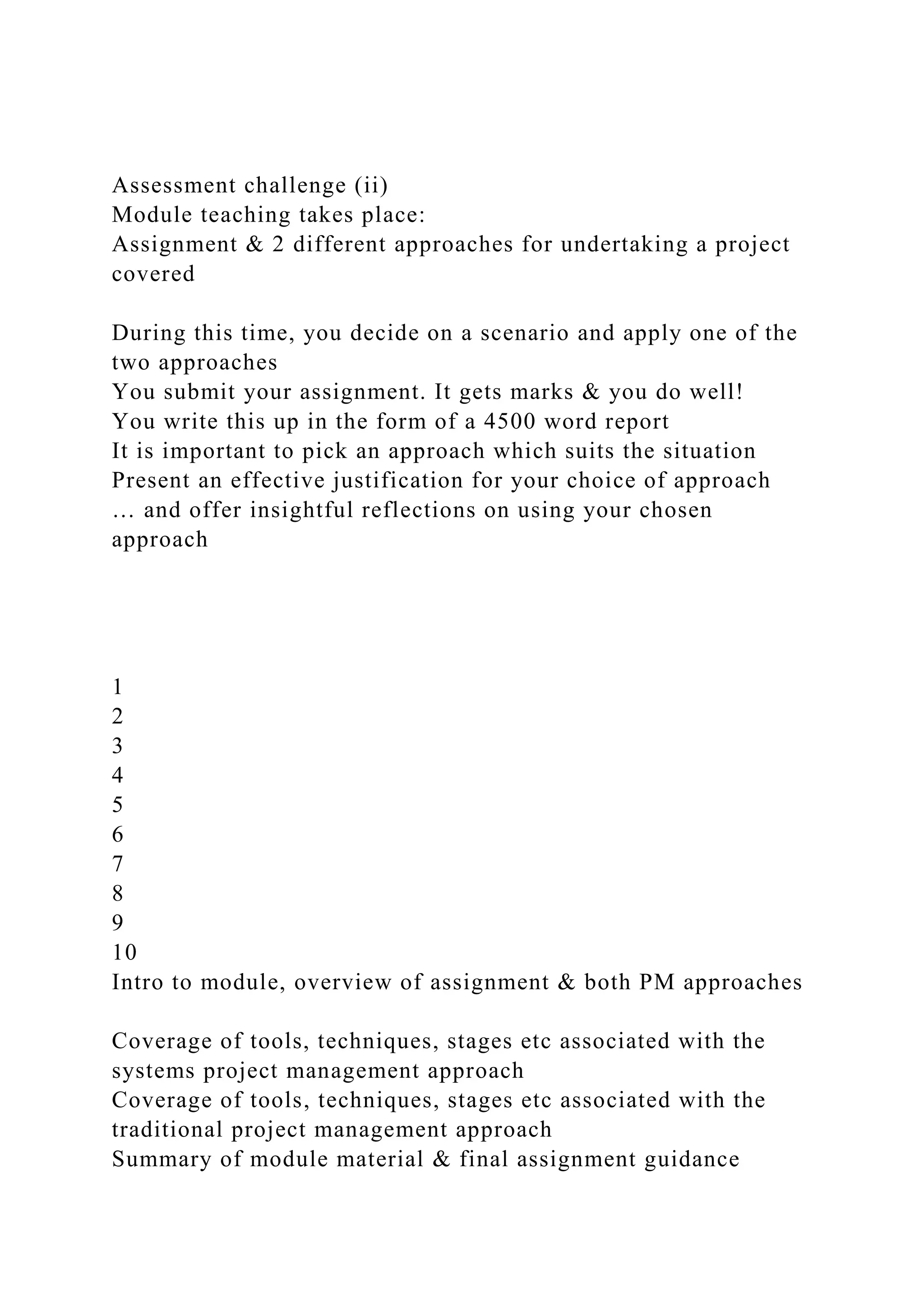 Assessment challenge (ii)
Module teaching takes place:
Assignment & 2 different approaches for undertaking a project
covered
During this time, you decide on a scenario and apply one of the
two approaches
You submit your assignment. It gets marks & you do well!
You write this up in the form of a 4500 word report
It is important to pick an approach which suits the situation
Present an effective justification for your choice of approach
… and offer insightful reflections on using your chosen
approach
1
2
3
4
5
6
7
8
9
10
Intro to module, overview of assignment & both PM approaches
Coverage of tools, techniques, stages etc associated with the
systems project management approach
Coverage of tools, techniques, stages etc associated with the
traditional project management approach
Summary of module material & final assignment guidance
 