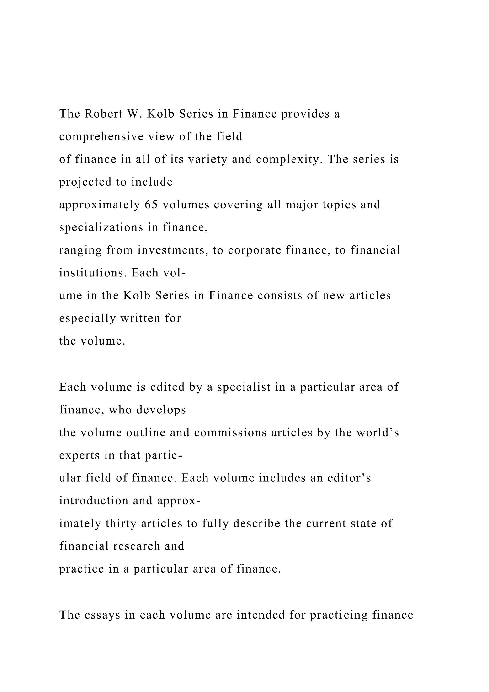 The Robert W. Kolb Series in Finance provides a
comprehensive view of the field
of finance in all of its variety and complexity. The series is
projected to include
approximately 65 volumes covering all major topics and
specializations in finance,
ranging from investments, to corporate finance, to financial
institutions. Each vol-
ume in the Kolb Series in Finance consists of new articles
especially written for
the volume.
Each volume is edited by a specialist in a particular area of
finance, who develops
the volume outline and commissions articles by the world’s
experts in that partic-
ular field of finance. Each volume includes an editor’s
introduction and approx-
imately thirty articles to fully describe the current state of
financial research and
practice in a particular area of finance.
The essays in each volume are intended for practicing finance
 