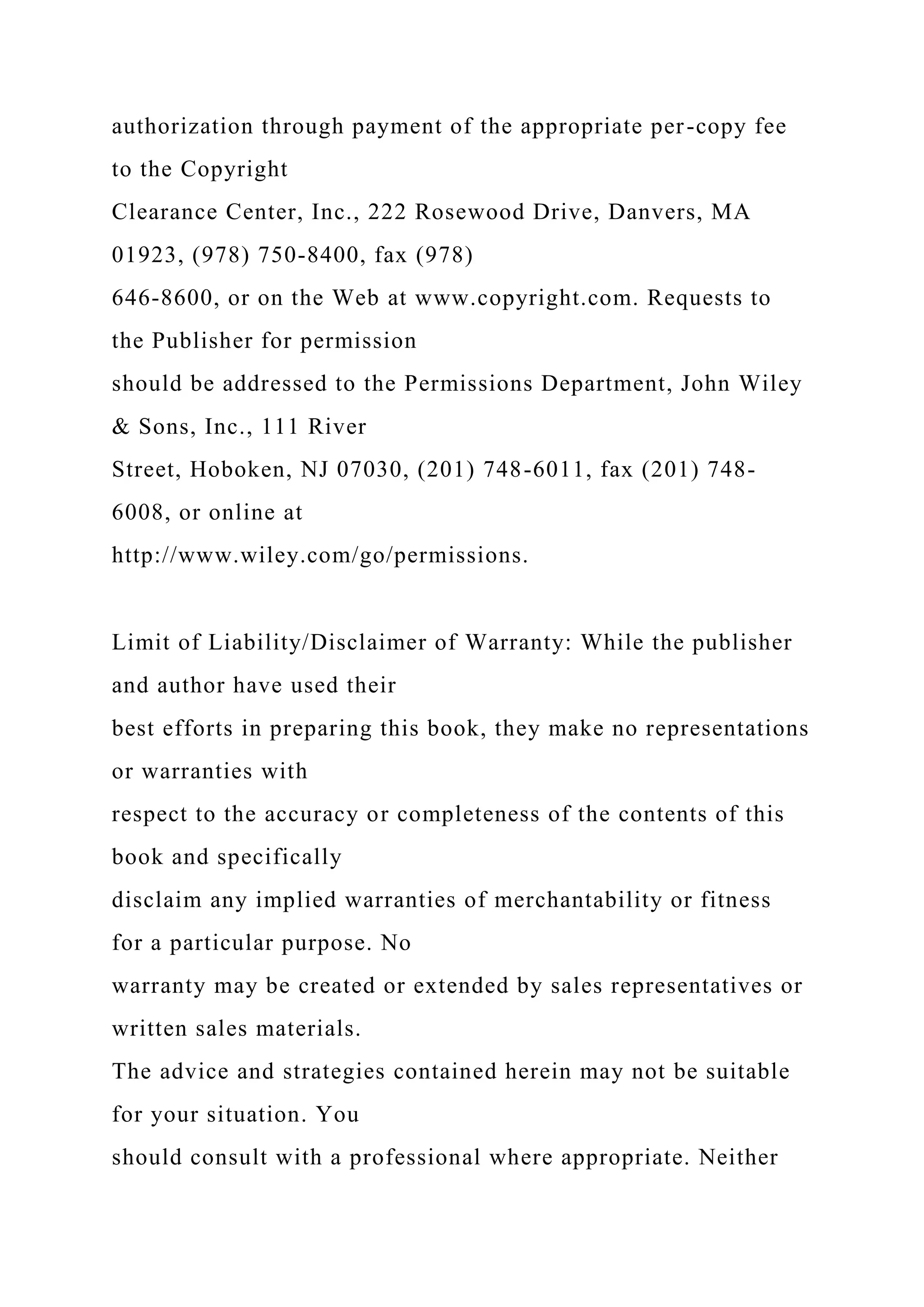 authorization through payment of the appropriate per-copy fee
to the Copyright
Clearance Center, Inc., 222 Rosewood Drive, Danvers, MA
01923, (978) 750-8400, fax (978)
646-8600, or on the Web at www.copyright.com. Requests to
the Publisher for permission
should be addressed to the Permissions Department, John Wiley
& Sons, Inc., 111 River
Street, Hoboken, NJ 07030, (201) 748-6011, fax (201) 748-
6008, or online at
http://www.wiley.com/go/permissions.
Limit of Liability/Disclaimer of Warranty: While the publisher
and author have used their
best efforts in preparing this book, they make no representations
or warranties with
respect to the accuracy or completeness of the contents of this
book and specifically
disclaim any implied warranties of merchantability or fitness
for a particular purpose. No
warranty may be created or extended by sales representatives or
written sales materials.
The advice and strategies contained herein may not be suitable
for your situation. You
should consult with a professional where appropriate. Neither
 