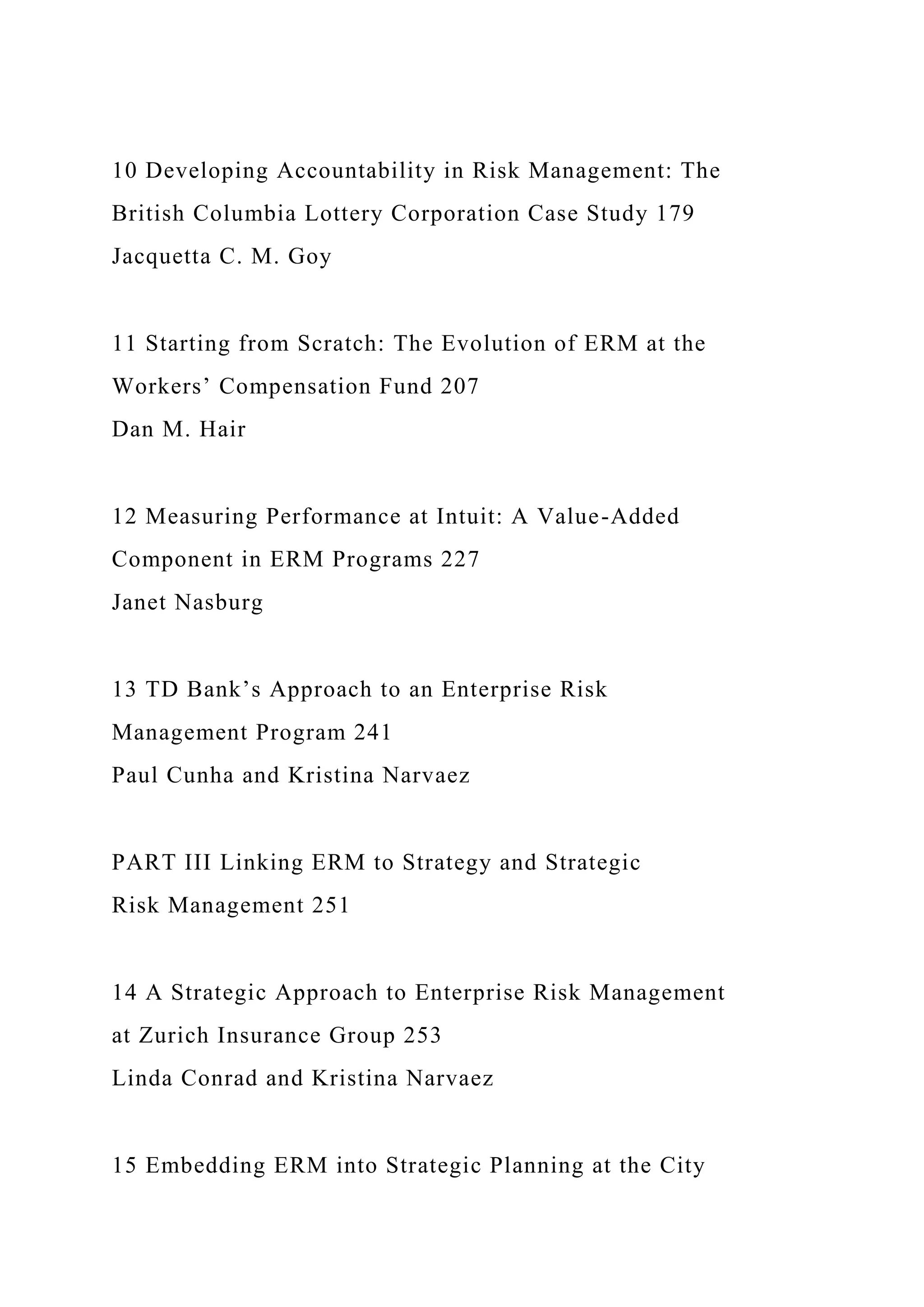 10 Developing Accountability in Risk Management: The
British Columbia Lottery Corporation Case Study 179
Jacquetta C. M. Goy
11 Starting from Scratch: The Evolution of ERM at the
Workers’ Compensation Fund 207
Dan M. Hair
12 Measuring Performance at Intuit: A Value-Added
Component in ERM Programs 227
Janet Nasburg
13 TD Bank’s Approach to an Enterprise Risk
Management Program 241
Paul Cunha and Kristina Narvaez
PART III Linking ERM to Strategy and Strategic
Risk Management 251
14 A Strategic Approach to Enterprise Risk Management
at Zurich Insurance Group 253
Linda Conrad and Kristina Narvaez
15 Embedding ERM into Strategic Planning at the City
 