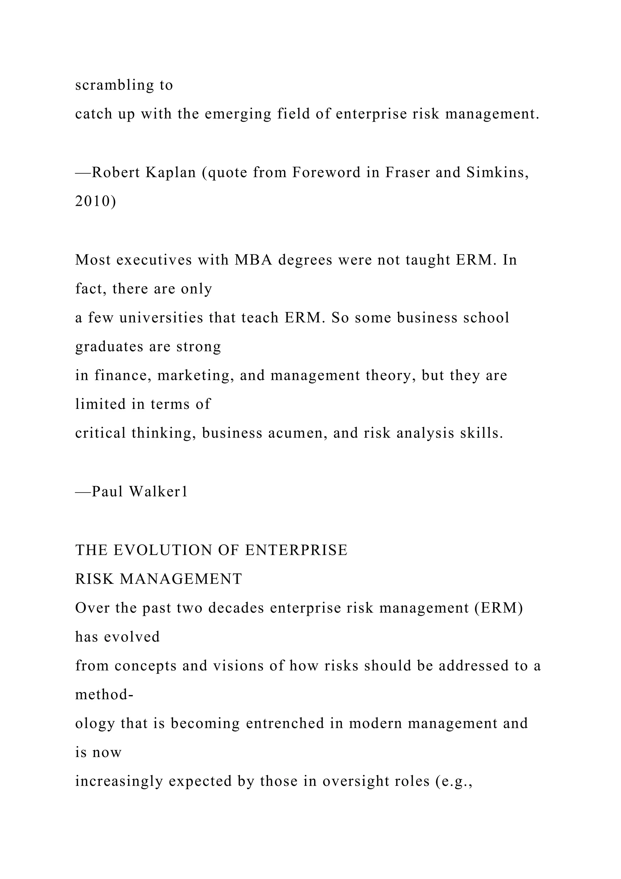 scrambling to
catch up with the emerging field of enterprise risk management.
—Robert Kaplan (quote from Foreword in Fraser and Simkins,
2010)
Most executives with MBA degrees were not taught ERM. In
fact, there are only
a few universities that teach ERM. So some business school
graduates are strong
in finance, marketing, and management theory, but they are
limited in terms of
critical thinking, business acumen, and risk analysis skills.
—Paul Walker1
THE EVOLUTION OF ENTERPRISE
RISK MANAGEMENT
Over the past two decades enterprise risk management (ERM)
has evolved
from concepts and visions of how risks should be addressed to a
method-
ology that is becoming entrenched in modern management and
is now
increasingly expected by those in oversight roles (e.g.,
 