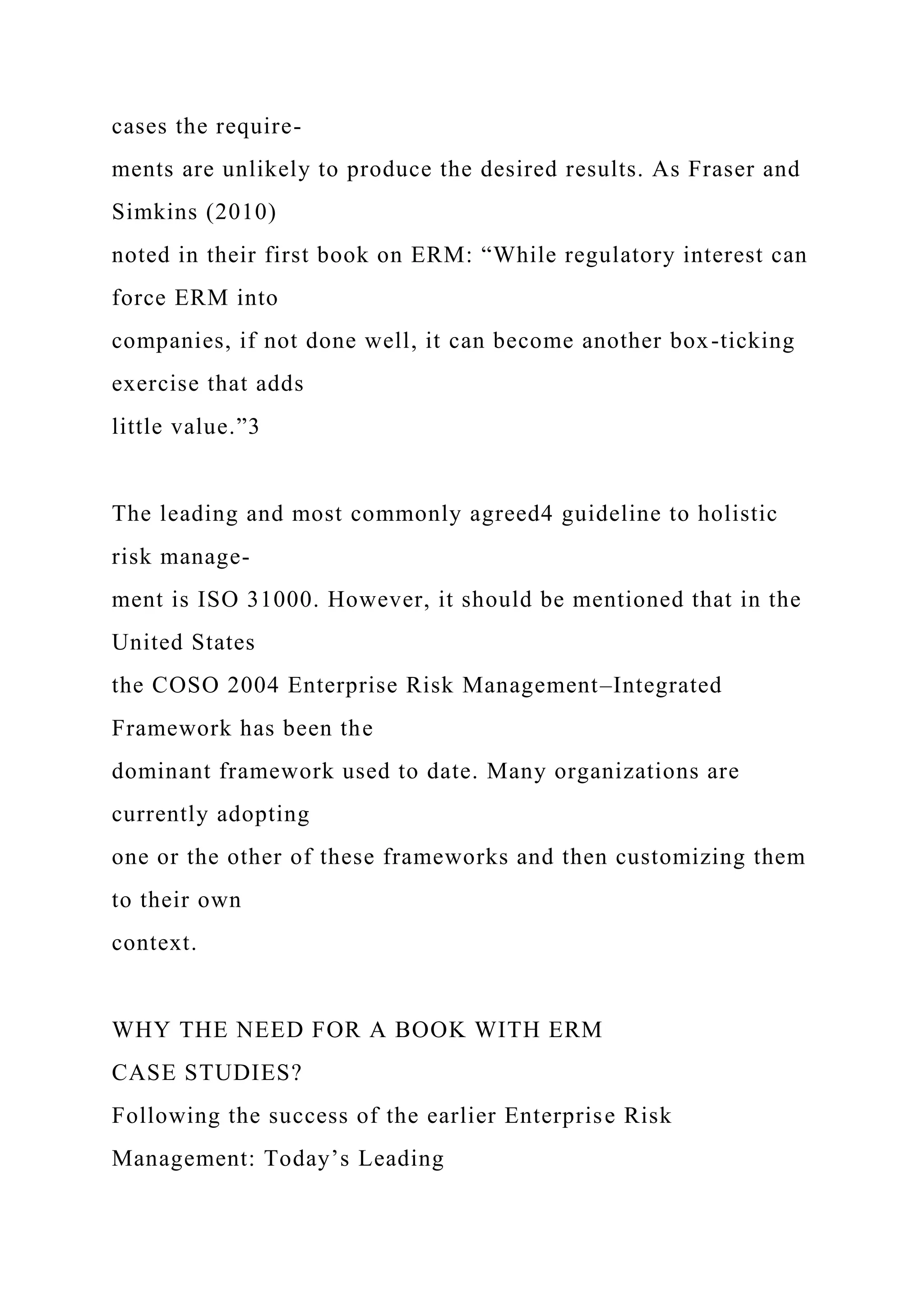 cases the require-
ments are unlikely to produce the desired results. As Fraser and
Simkins (2010)
noted in their first book on ERM: “While regulatory interest can
force ERM into
companies, if not done well, it can become another box-ticking
exercise that adds
little value.”3
The leading and most commonly agreed4 guideline to holistic
risk manage-
ment is ISO 31000. However, it should be mentioned that in the
United States
the COSO 2004 Enterprise Risk Management–Integrated
Framework has been the
dominant framework used to date. Many organizations are
currently adopting
one or the other of these frameworks and then customizing them
to their own
context.
WHY THE NEED FOR A BOOK WITH ERM
CASE STUDIES?
Following the success of the earlier Enterprise Risk
Management: Today’s Leading
 