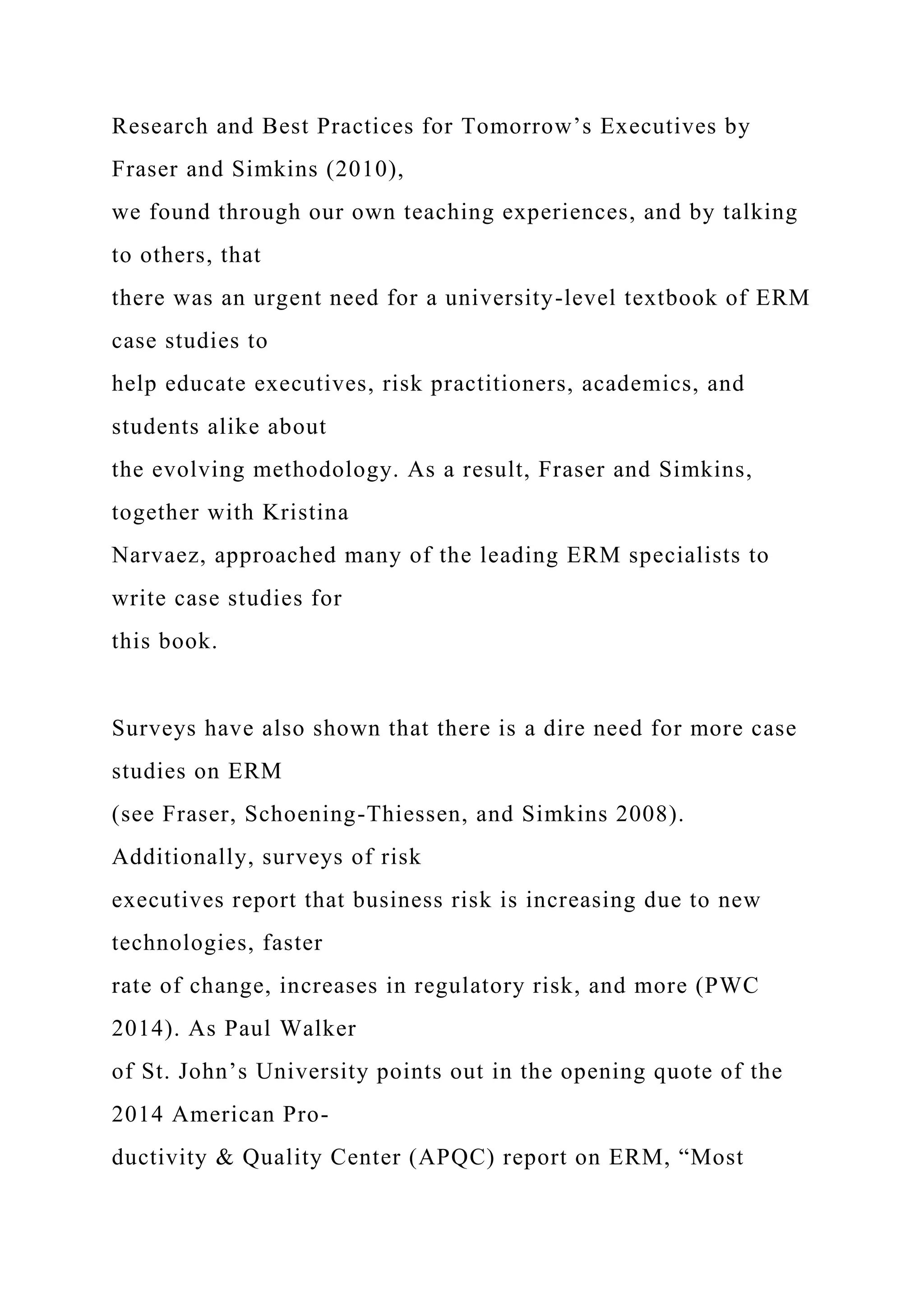 Research and Best Practices for Tomorrow’s Executives by
Fraser and Simkins (2010),
we found through our own teaching experiences, and by talking
to others, that
there was an urgent need for a university-level textbook of ERM
case studies to
help educate executives, risk practitioners, academics, and
students alike about
the evolving methodology. As a result, Fraser and Simkins,
together with Kristina
Narvaez, approached many of the leading ERM specialists to
write case studies for
this book.
Surveys have also shown that there is a dire need for more case
studies on ERM
(see Fraser, Schoening-Thiessen, and Simkins 2008).
Additionally, surveys of risk
executives report that business risk is increasing due to new
technologies, faster
rate of change, increases in regulatory risk, and more (PWC
2014). As Paul Walker
of St. John’s University points out in the opening quote of the
2014 American Pro-
ductivity & Quality Center (APQC) report on ERM, “Most
 