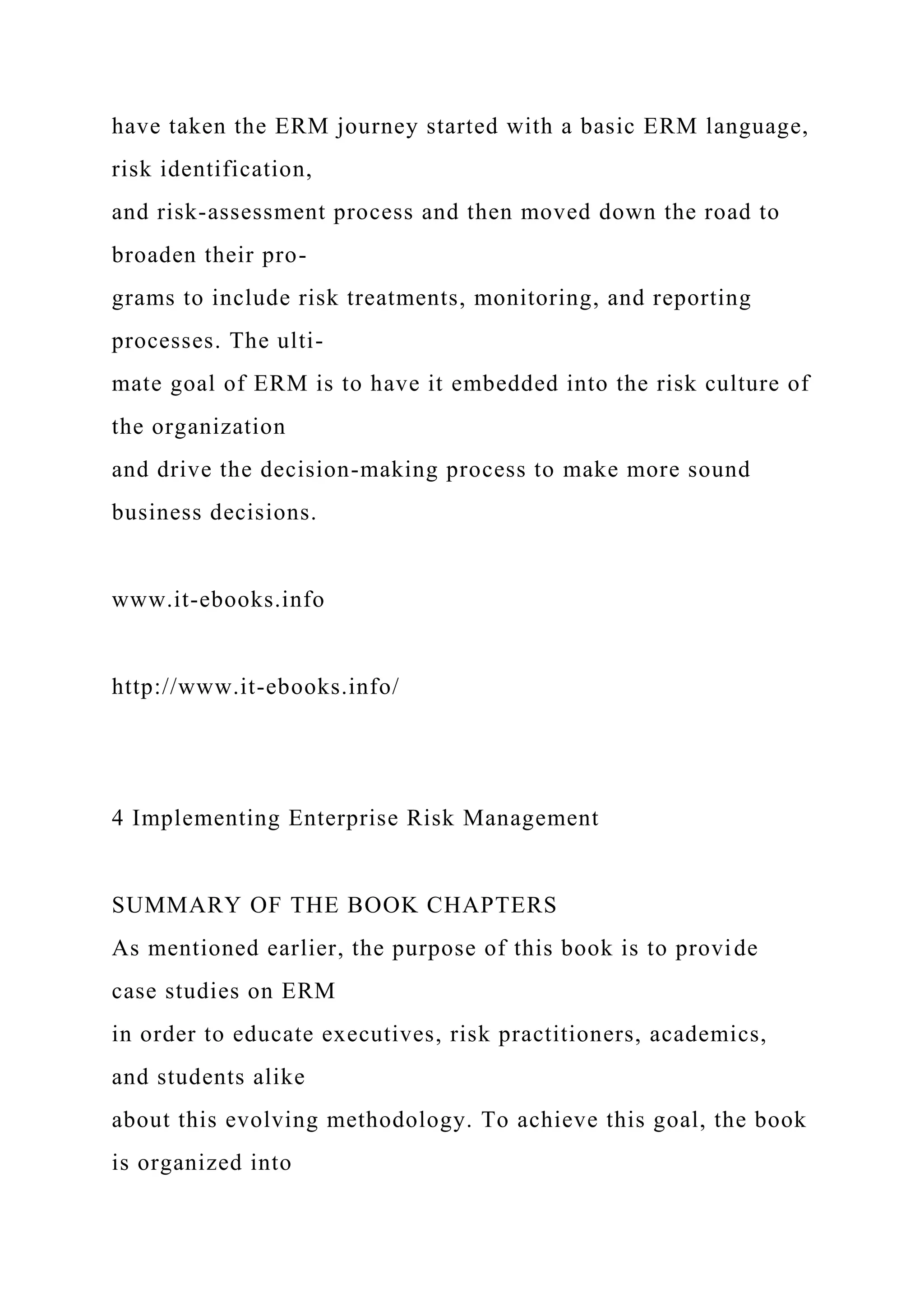 have taken the ERM journey started with a basic ERM language,
risk identification,
and risk-assessment process and then moved down the road to
broaden their pro-
grams to include risk treatments, monitoring, and reporting
processes. The ulti-
mate goal of ERM is to have it embedded into the risk culture of
the organization
and drive the decision-making process to make more sound
business decisions.
www.it-ebooks.info
http://www.it-ebooks.info/
4 Implementing Enterprise Risk Management
SUMMARY OF THE BOOK CHAPTERS
As mentioned earlier, the purpose of this book is to provide
case studies on ERM
in order to educate executives, risk practitioners, academics,
and students alike
about this evolving methodology. To achieve this goal, the book
is organized into
 