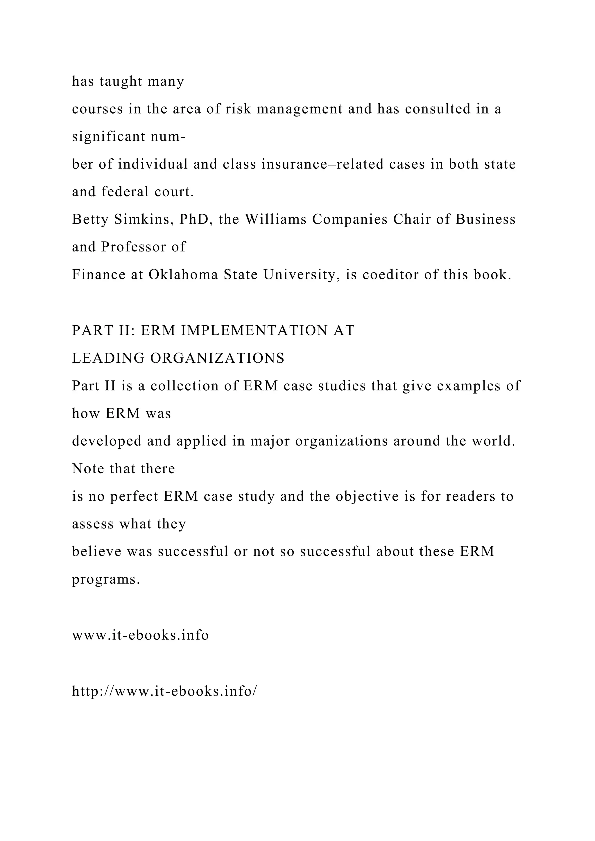 has taught many
courses in the area of risk management and has consulted in a
significant num-
ber of individual and class insurance–related cases in both state
and federal court.
Betty Simkins, PhD, the Williams Companies Chair of Business
and Professor of
Finance at Oklahoma State University, is coeditor of this book.
PART II: ERM IMPLEMENTATION AT
LEADING ORGANIZATIONS
Part II is a collection of ERM case studies that give examples of
how ERM was
developed and applied in major organizations around the world.
Note that there
is no perfect ERM case study and the objective is for readers to
assess what they
believe was successful or not so successful about these ERM
programs.
www.it-ebooks.info
http://www.it-ebooks.info/
 