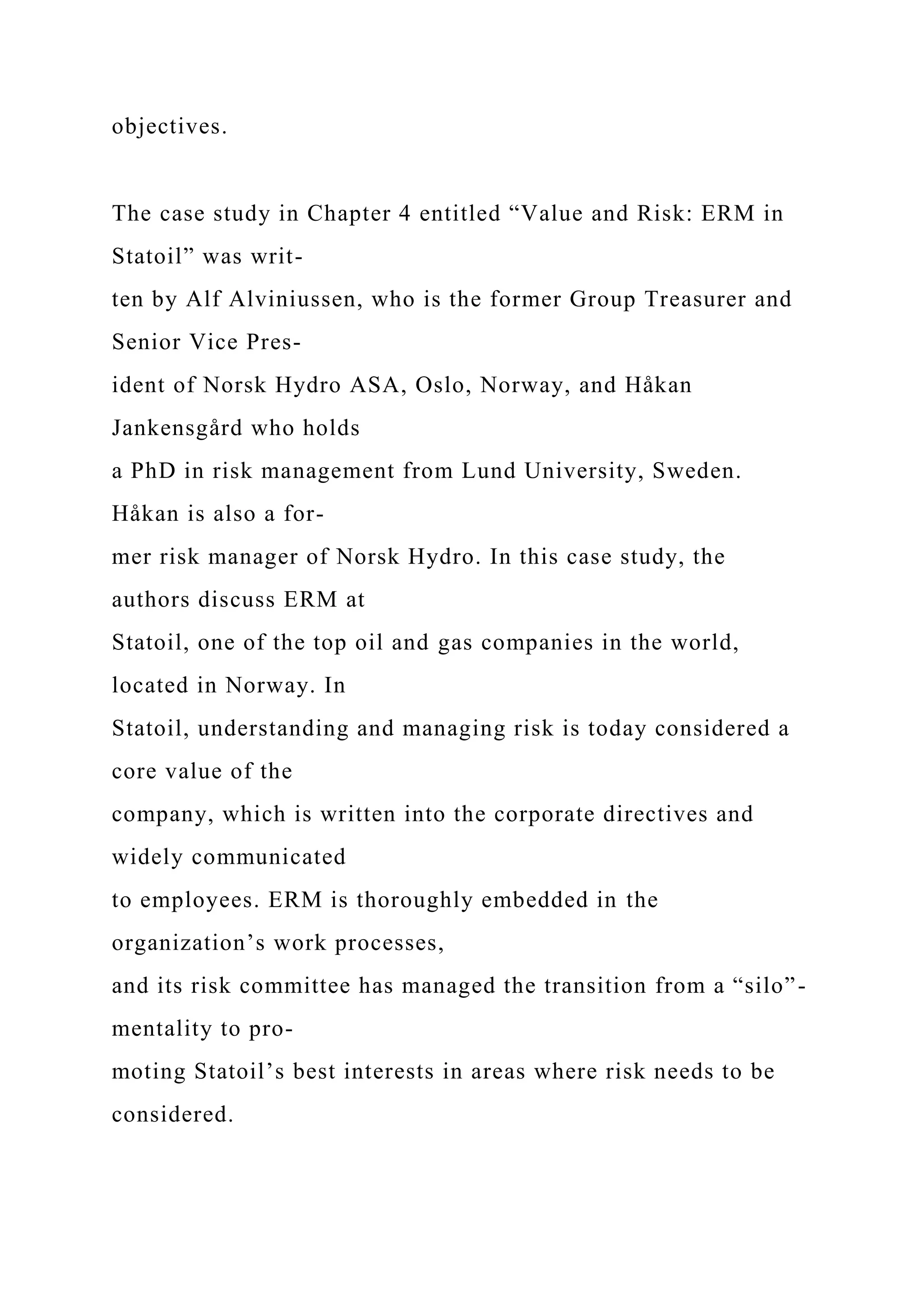 objectives.
The case study in Chapter 4 entitled “Value and Risk: ERM in
Statoil” was writ-
ten by Alf Alviniussen, who is the former Group Treasurer and
Senior Vice Pres-
ident of Norsk Hydro ASA, Oslo, Norway, and Håkan
Jankensgård who holds
a PhD in risk management from Lund University, Sweden.
Håkan is also a for-
mer risk manager of Norsk Hydro. In this case study, the
authors discuss ERM at
Statoil, one of the top oil and gas companies in the world,
located in Norway. In
Statoil, understanding and managing risk is today considered a
core value of the
company, which is written into the corporate directives and
widely communicated
to employees. ERM is thoroughly embedded in the
organization’s work processes,
and its risk committee has managed the transition from a “silo”-
mentality to pro-
moting Statoil’s best interests in areas where risk needs to be
considered.
 