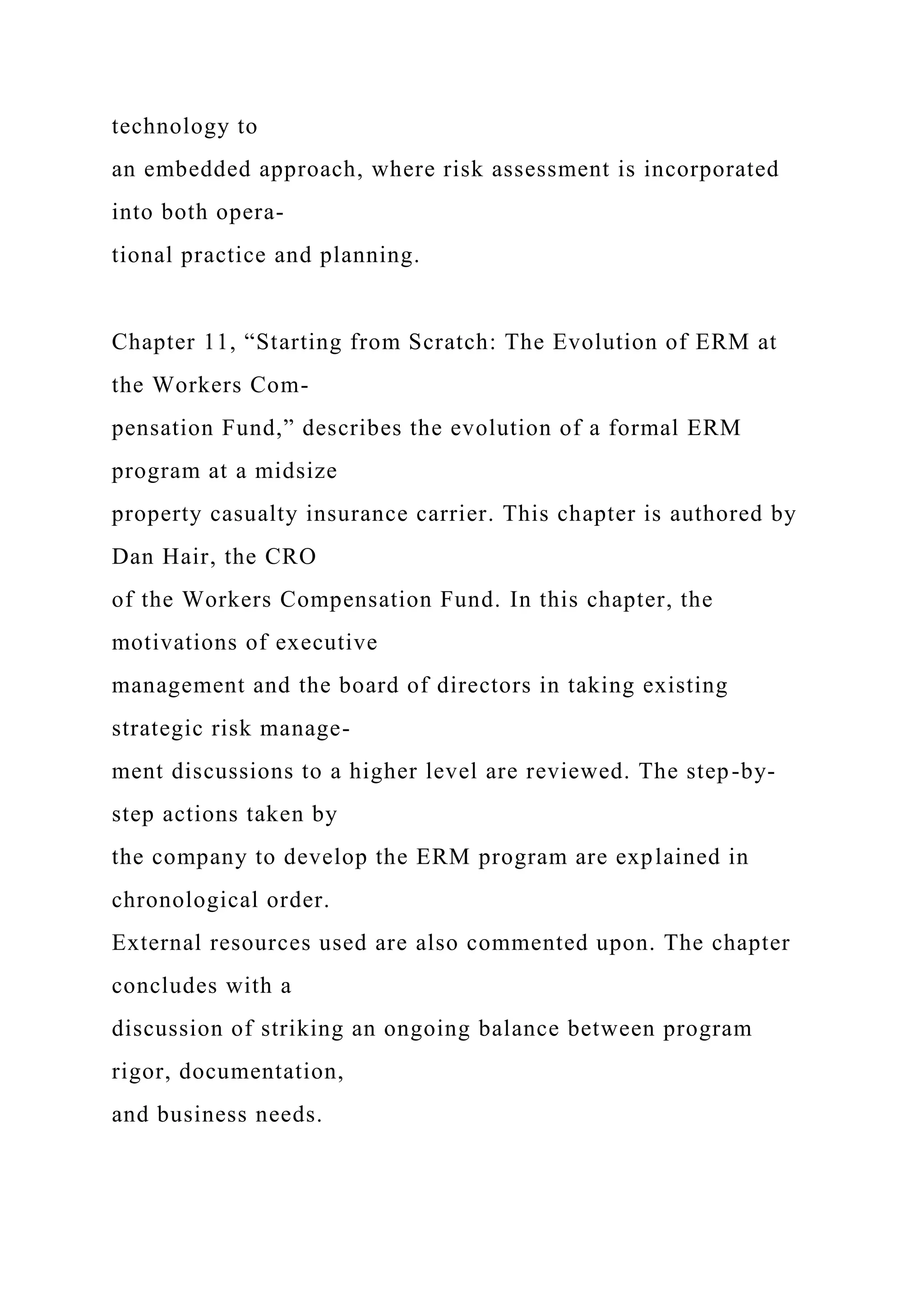 technology to
an embedded approach, where risk assessment is incorporated
into both opera-
tional practice and planning.
Chapter 11, “Starting from Scratch: The Evolution of ERM at
the Workers Com-
pensation Fund,” describes the evolution of a formal ERM
program at a midsize
property casualty insurance carrier. This chapter is authored by
Dan Hair, the CRO
of the Workers Compensation Fund. In this chapter, the
motivations of executive
management and the board of directors in taking existing
strategic risk manage-
ment discussions to a higher level are reviewed. The step-by-
step actions taken by
the company to develop the ERM program are explained in
chronological order.
External resources used are also commented upon. The chapter
concludes with a
discussion of striking an ongoing balance between program
rigor, documentation,
and business needs.
 