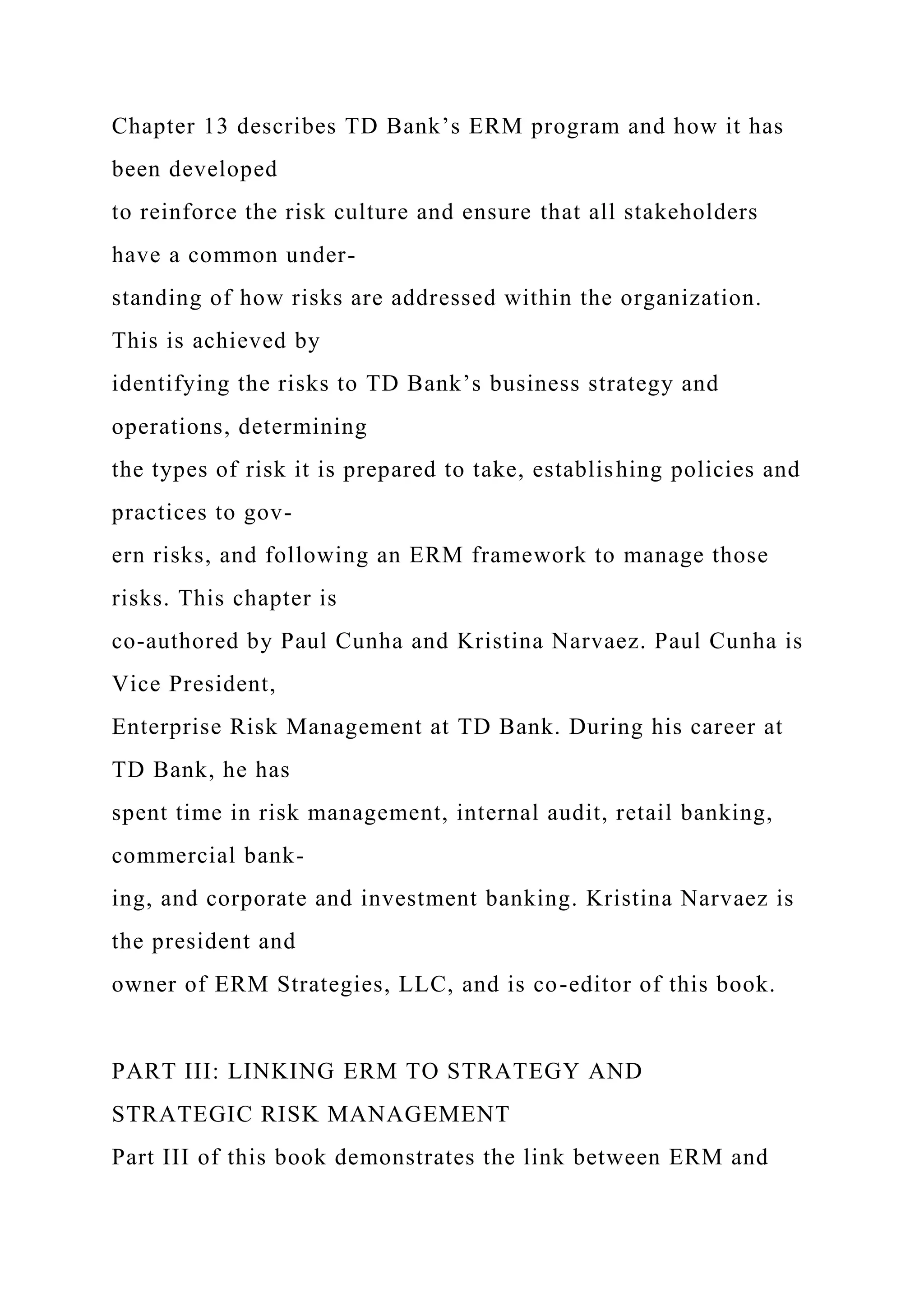 Chapter 13 describes TD Bank’s ERM program and how it has
been developed
to reinforce the risk culture and ensure that all stakeholders
have a common under-
standing of how risks are addressed within the organization.
This is achieved by
identifying the risks to TD Bank’s business strategy and
operations, determining
the types of risk it is prepared to take, establishing policies and
practices to gov-
ern risks, and following an ERM framework to manage those
risks. This chapter is
co-authored by Paul Cunha and Kristina Narvaez. Paul Cunha is
Vice President,
Enterprise Risk Management at TD Bank. During his career at
TD Bank, he has
spent time in risk management, internal audit, retail banking,
commercial bank-
ing, and corporate and investment banking. Kristina Narvaez is
the president and
owner of ERM Strategies, LLC, and is co-editor of this book.
PART III: LINKING ERM TO STRATEGY AND
STRATEGIC RISK MANAGEMENT
Part III of this book demonstrates the link between ERM and
 
